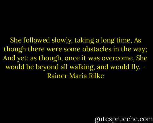 She followed slowly, taking a long time,<br />As though there were some obstacles in the way;<br />And yet: as though, once it was overcome,<br />She would be beyond all walking, and would fly. - Rainer Maria Rilke