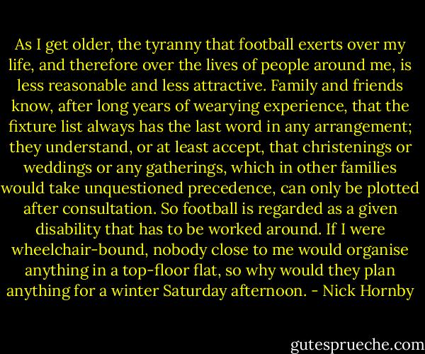 As I get older, the tyranny that football exerts over my life, and therefore over the lives of people around me, is less reasonable and less attractive. Family and friends know, after long years of wearying experience, that the fixture list always has the last word in any arrangement; they understand, or at least accept, that christenings or weddings or any gatherings, which in other families would take unquestioned precedence, can only be plotted after consultation. So football is regarded as a given disability that has to be worked around. If I were wheelchair-bound, nobody close to me would organise anything in a top-floor flat, so why would they plan anything for a winter Saturday afternoon. - Nick Hornby