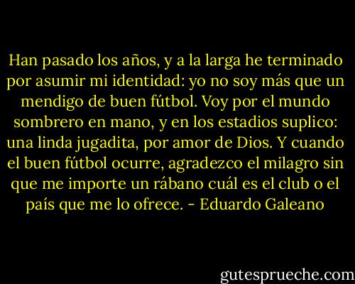 Han pasado los años, y a la larga he terminado por asumir mi identidad: yo no soy más que un mendigo de buen fútbol. Voy por el mundo sombrero en mano, y en los estadios suplico: una linda jugadita, por amor de Dios. Y cuando el buen fútbol ocurre, agradezco el milagro sin que me importe un rábano cuál es el club o el país que me lo ofrece. - Eduardo Galeano