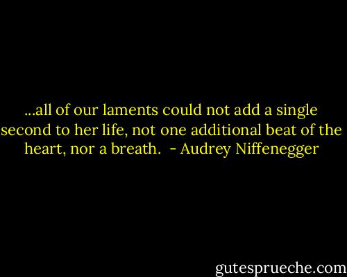 ...all of our laments could not add a single second to her life, not one additional beat of the heart, nor a breath.  - Audrey Niffenegger