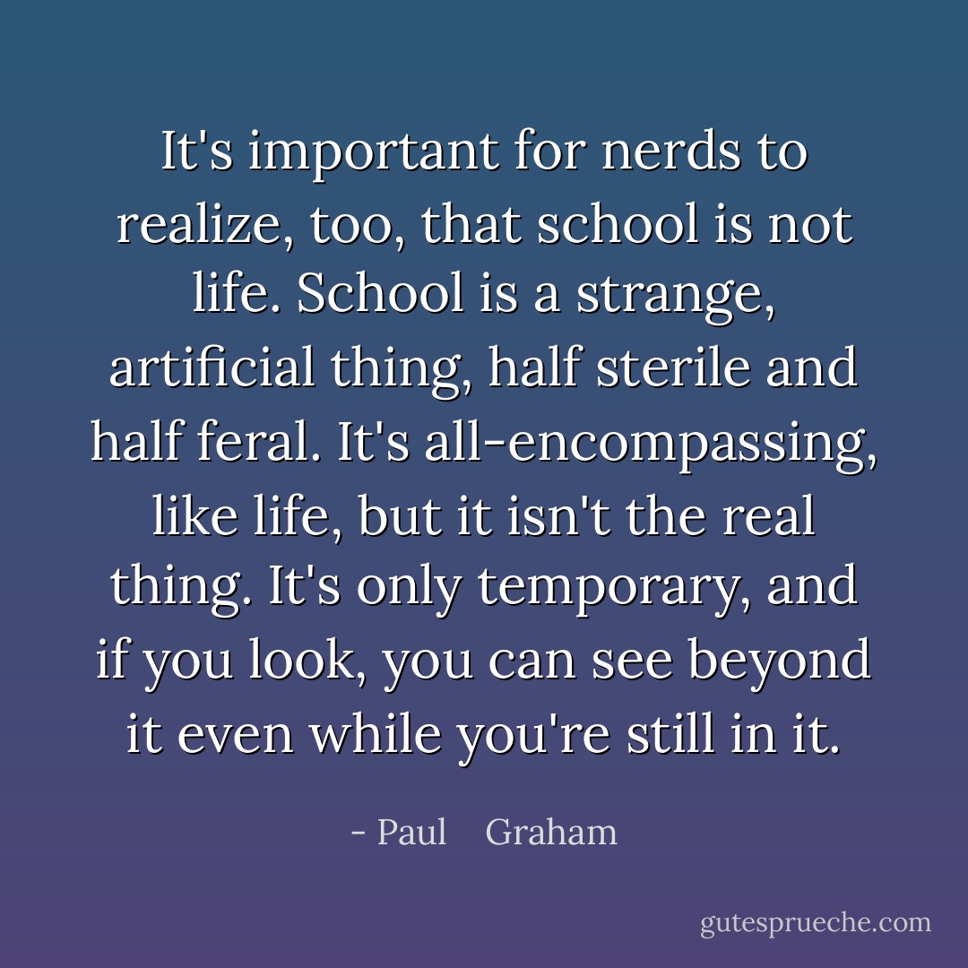 It's important for nerds to realize, too, that school is not life. School is a strange, artificial thing, half sterile and half feral. It's all-encompassing, like life, but it isn't the real thing. It's only temporary, and if you look, you can see beyond it even while you're still in it. - Paul    Graham