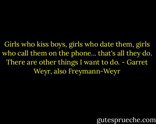 Girls who kiss boys, girls who date them, girls who call them on the phone... that's all they do. There are other things I want to do. - Garret Weyr, also Freymann-Weyr