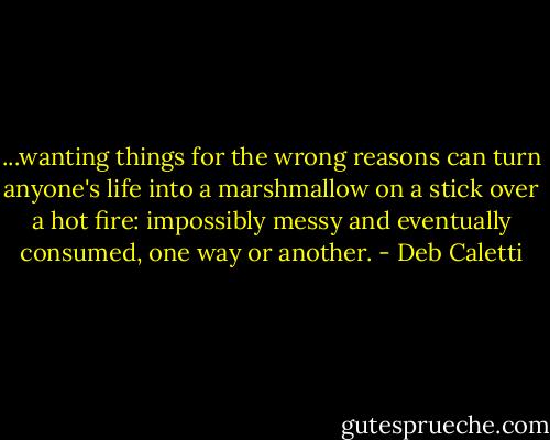 ...wanting things for the wrong reasons can turn anyone's life into a marshmallow on a stick over a hot fire: impossibly messy and eventually consumed, one way or another. - Deb Caletti