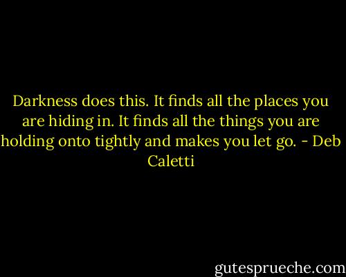 Darkness does this. It finds all the places you are hiding in. It finds all the things you are holding onto tightly and makes you let go. - Deb Caletti