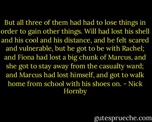 But all three of them had had to lose things in order to gain other things. Will had lost his shell and his cool and his distance, and he felt scared and vulnerable, but he got to be with Rachel; and Fiona had lost a big chunk of Marcus, and she got to stay away from the casualty ward; and Marcus had lost himself, and got to walk home from school with his shoes on. - Nick Hornby