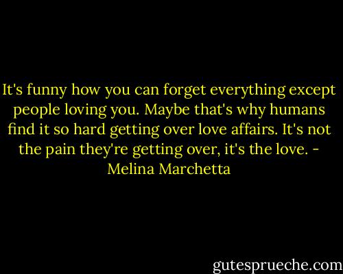 It's funny how you can forget everything except people loving you. Maybe that's why humans find it so hard getting over love affairs. It's not the pain they're getting over, it's the love. - Melina Marchetta