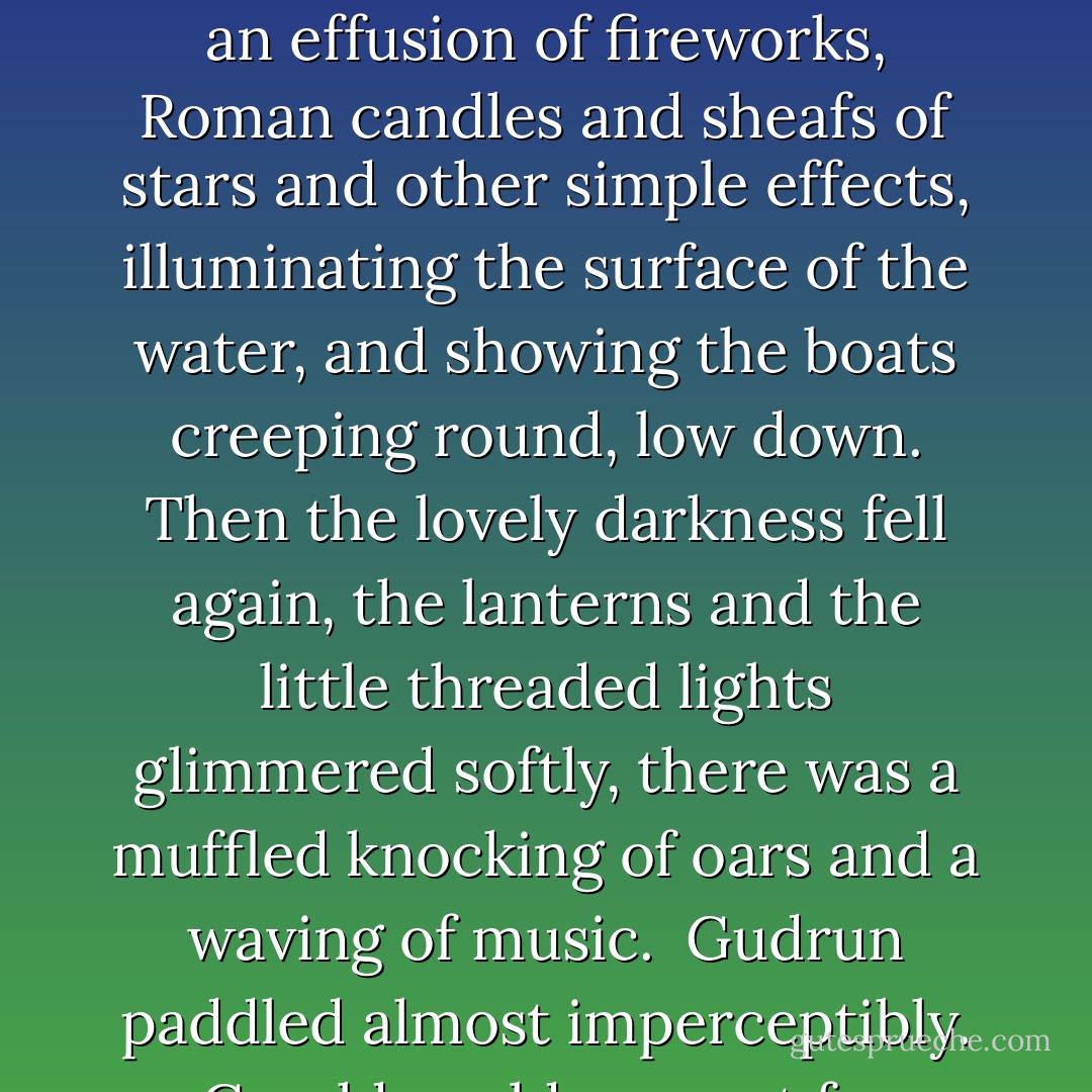 A dozen or more boats on the lake swung their rosy and moon–like lanterns low on the water, that reflected as from a fire. In the distance, the steamer twanged and thrummed and washed with her faintly–splashing paddles, trailing her strings of coloured lights, and occasionally lighting up the whole scene luridly with an effusion of fireworks, Roman candles and sheafs of stars and other simple effects, illuminating the surface of the water, and showing the boats creeping round, low down. Then the lovely darkness fell again, the lanterns and the little threaded lights glimmered softly, there was a muffled knocking of oars and a waving of music.<br /><br />Gudrun paddled almost imperceptibly. Gerald could see, not far ahead, the rich blue and the rose globes of Ursula’s lanterns swaying softly cheek to cheek as Birkin rowed, and iridescent, evanescent gleams chasing in the wake. He was aware, too, of his own delicately coloured lights casting their softness behind him. - D.H. Lawrence