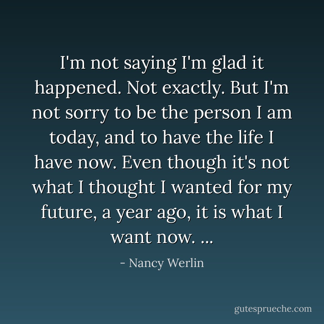 I'm not saying I'm glad it happened. Not exactly. But I'm not sorry to be the person I am today, and to have the life I have now. Even though it's not what I thought I wanted for my future, a year ago, it is what I want now. ... - Nancy Werlin