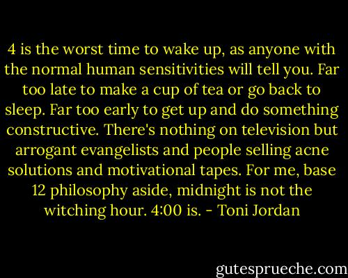 4 is the worst time to wake up, as anyone with the normal human sensitivities will tell you. Far too late to make a cup of tea or go back to sleep. Far too early to get up and do something constructive. There's nothing on television but arrogant evangelists and people selling acne solutions and motivational tapes. For me, base 12 philosophy aside, midnight is not the witching hour. 4:00 is. - Toni Jordan