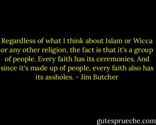 Regardless of what I think about Islam or Wicca or any other religion, the fact is that it's a group of people. Every faith has its ceremonies. And since it's made up of people, every faith also has its assholes. - Jim Butcher