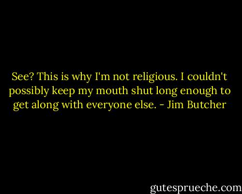 See? This is why I'm not religious. I couldn't possibly keep my mouth shut long enough to get along with everyone else. - Jim Butcher