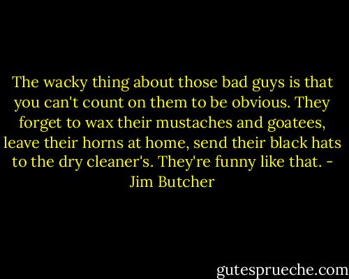 The wacky thing about those bad guys is that you can't count on them to be obvious. They forget to wax their mustaches and goatees, leave their horns at home, send their black hats to the dry cleaner's. They're funny like that. - Jim Butcher