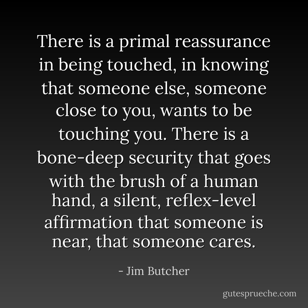 There is a primal reassurance in being touched, in knowing that someone else, someone close to you, wants to be touching you. There is a bone-deep security that goes with the brush of a human hand, a silent, reflex-level affirmation that someone is near, that someone cares. - Jim Butcher