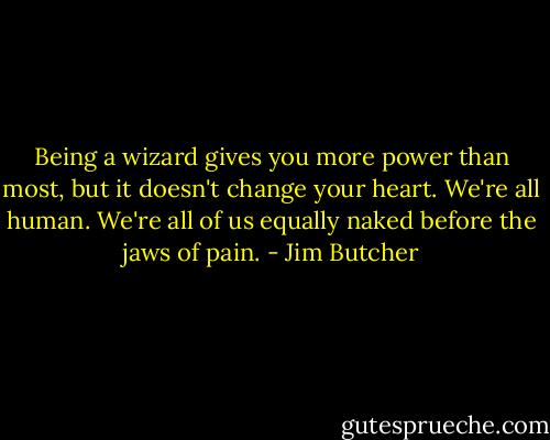 Being a wizard gives you more power than most, but it doesn't change your heart. We're all human. We're all of us equally naked before the jaws of pain. - Jim Butcher