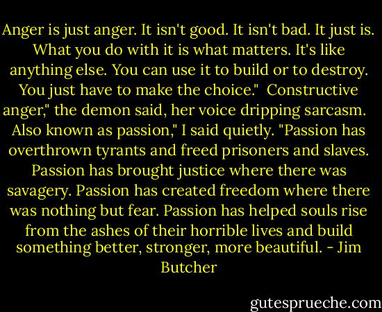 Anger is just anger. It isn't good. It isn't bad. It just is. What you do with it is what matters. It's like anything else. You can use it to build or to destroy. You just have to make the choice."<br /><br />Constructive anger," the demon said, her voice dripping sarcasm. <br /><br />Also known as passion," I said quietly. "Passion has overthrown tyrants and freed prisoners and slaves. Passion has brought justice where there was savagery. Passion has created freedom where there was nothing but fear. Passion has helped souls rise from the ashes of their horrible lives and build something better, stronger, more beautiful. - Jim Butcher