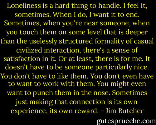 Loneliness is a hard thing to handle. I feel it, sometimes. When I do, I want it to end. Sometimes, when you're near someone, when you touch them on some level that is deeper than the uselessly structured formality of casual civilized interaction, there's a sense of satisfaction in it. Or at least, there is for me. It doesn't have to be someone particularly nice. You don't have to like them. You don't even have to want to work with them. You might even want to punch them in the nose. Sometimes just making that connection is its own experience, its own reward. - Jim Butcher