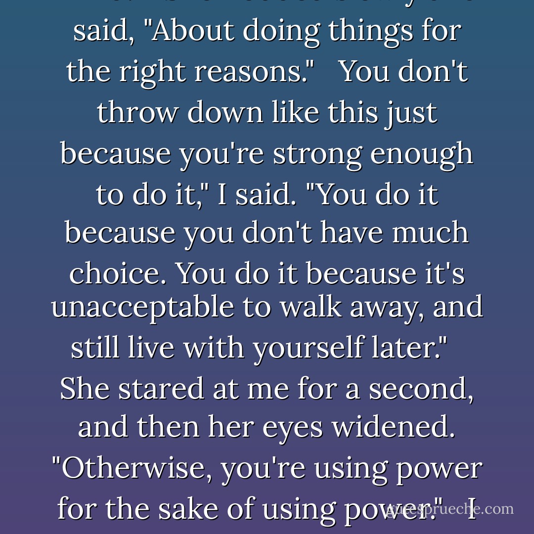 But… all I said was that I was scared." <br /><br />After what you got to experience? That's smart, kid," I said. "I'm scared, too. Every time something like this happens, it scares me. But being strong doesn't get you through. Being smart does. I've beaten people and things who were stronger than I was, because they didn't use their heads, or because I used what I had better than they did. It isn't about muscle, kiddo, magical or otherwise. It's about your attitude. About your mind." <br /><br />She nodded slowly and said, "About doing things for the right reasons." <br /><br />You don't throw down like this just because you're strong enough to do it," I said. "You do it because you don't have much choice. You do it because it's unacceptable to walk away, and still live with yourself later." <br /><br />She stared at me for a second, and then her eyes widened. "Otherwise, you're using power for the sake of using power." <br /><br />I nodded. "And power tends to corrupt. It isn't hard to love using it, Molly. You've got to go in with the right attitude or…" <br /><br />Or the power starts using you," she said. She'd heard the argument before, but this was the first time she said the words slowly, thoughtfully, as if she'd actually understood them, instead of just parroting them back to me. Then she looked up. "That's why you do it. Why you help people. You're using the power for someone other than yourself. - Jim Butcher
