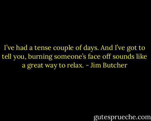 I’ve had a tense couple of days. And I’ve got to tell you, burning someone’s face off sounds like a great way to relax. - Jim Butcher