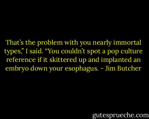 That’s the problem with you nearly immortal types,” I said. “You couldn’t spot a pop culture reference if it skittered up and implanted an embryo down your esophagus. - Jim Butcher