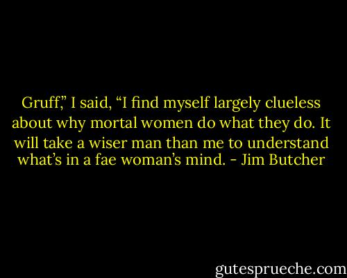 Gruff,” I said, “I find myself largely clueless about why mortal women do what they do. It will take a wiser man than me to understand what’s in a fae woman’s mind. - Jim Butcher
