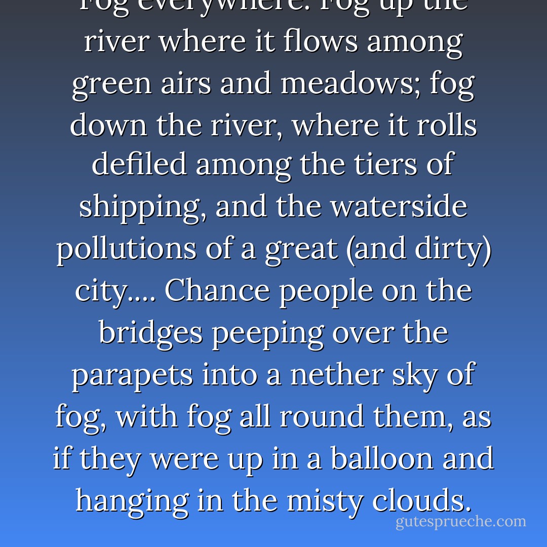 Fog everywhere. Fog up the river where it flows among green airs and meadows; fog down the river, where it rolls defiled among the tiers of shipping, and the waterside pollutions of a great (and dirty) city.... Chance people on the bridges peeping over the parapets into a nether sky of fog, with fog all round them, as if they were up in a balloon and hanging in the misty clouds. - Charles Dickens
