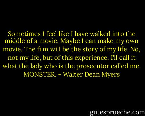 Sometimes I feel like I have walked into the middle of a movie. Maybe I can make my own movie. The film will be the story of my life. No, not my life, but of this experience. I'll call it what the lady who is the prosecutor called me. MONSTER. - Walter Dean Myers