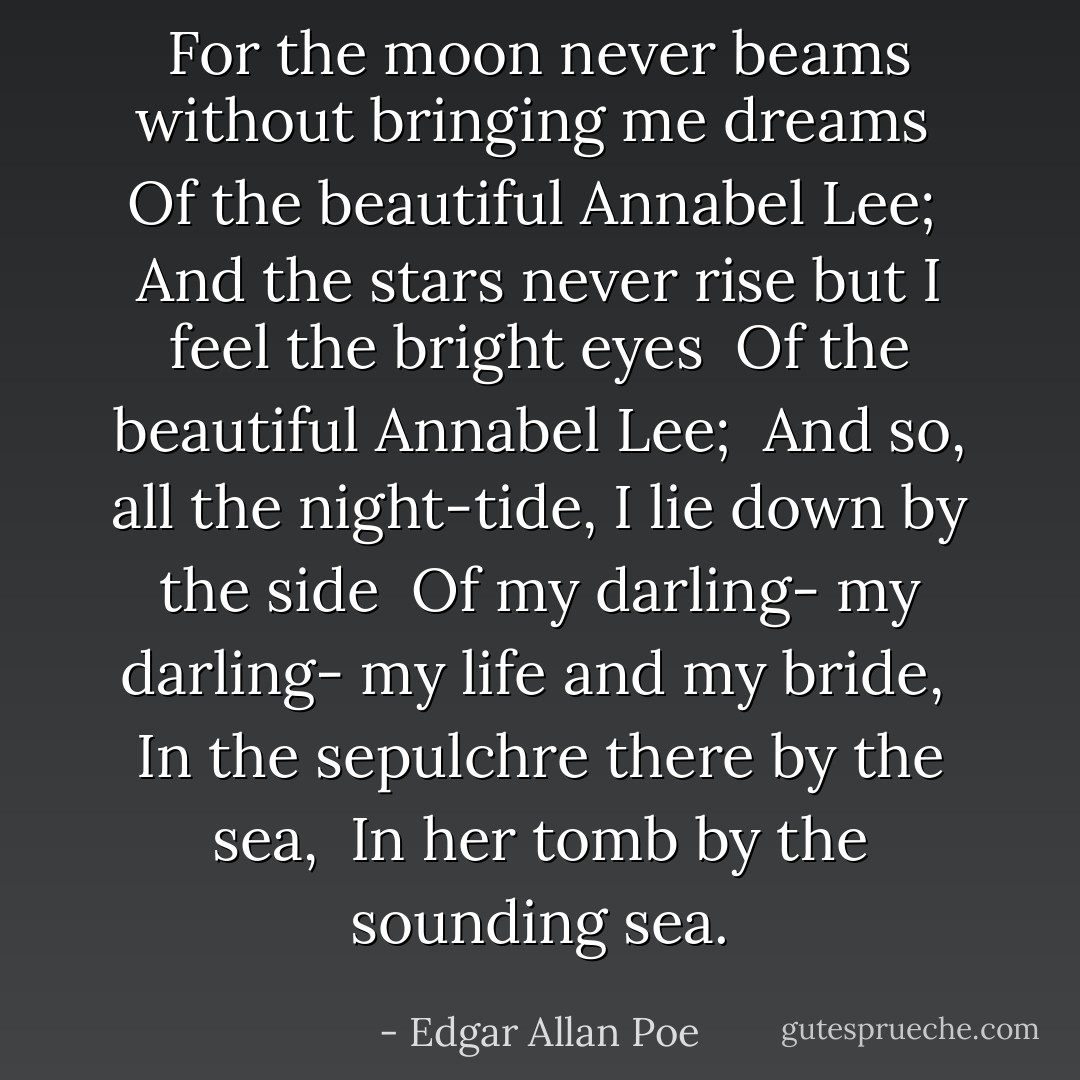 For the moon never beams without bringing me dreams <br />Of the beautiful Annabel Lee; <br />And the stars never rise but I feel the bright eyes <br />Of the beautiful Annabel Lee; <br />And so, all the night-tide, I lie down by the side <br />Of my darling- my darling- my life and my bride, <br />In the sepulchre there by the sea, <br />In her tomb by the sounding sea. - Edgar Allan Poe