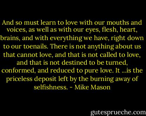 And so must learn to love with our mouths and voices, as well as with our eyes, flesh, heart, brains, and with everything we have, right down to our toenails. There is not anything about us that cannot love, and that is not called to love, and that is not destined to be turned, conformed, and reduced to pure love. It ...is the priceless deposit left by the burning away of selfishness. - Mike Mason