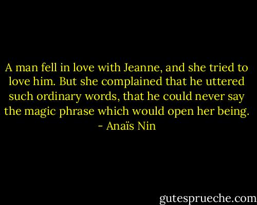 A man fell in love with Jeanne, and she tried to love him. But she complained that he uttered such ordinary words, that he could never say the magic phrase which would open her being. - Anaïs Nin