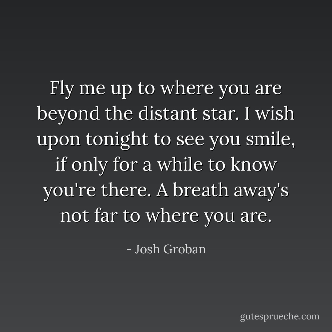 Fly me up to where you are beyond the distant star. I wish upon tonight to see you smile, if only for a while to know you're there. A breath away's not far to where you are. - Josh Groban