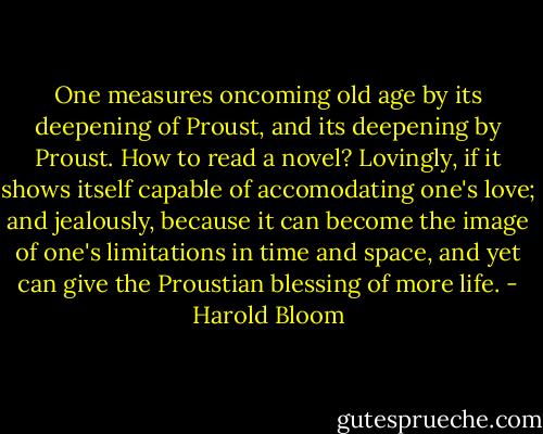 One measures oncoming old age by its deepening of Proust, and its deepening by Proust. How to read a novel? Lovingly, if it shows itself capable of accomodating one's love; and jealously, because it can become the image of one's limitations in time and space, and yet can give the Proustian blessing of more life. - Harold Bloom