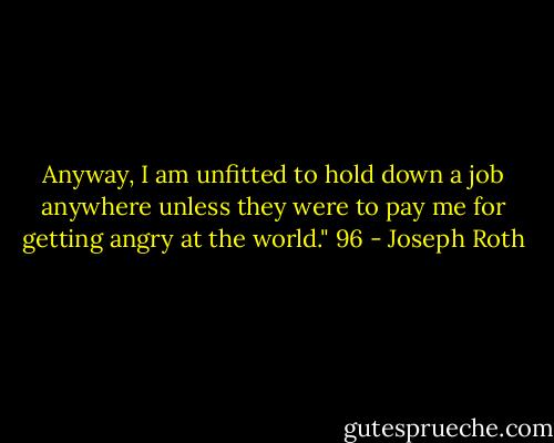 Anyway, I am unfitted to hold down a job anywhere unless they were to pay me for getting angry at the world." 96 - Joseph Roth