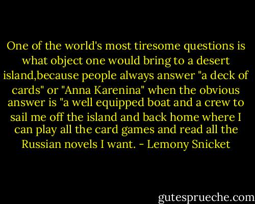One of the world's most tiresome questions is what object one would bring to a desert island,because people always answer "a deck of cards" or "Anna Karenina" when the obvious answer is "a well equipped boat and a crew to sail me off the island and back home where I can play all the card games and read all the Russian novels I want. - Lemony Snicket