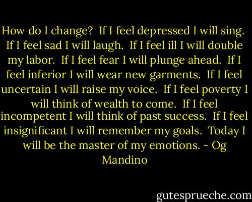 How do I change? <br />If I feel depressed I will sing. <br />If I feel sad I will laugh. <br />If I feel ill I will double my labor. <br />If I feel fear I will plunge ahead. <br />If I feel inferior I will wear new garments. <br />If I feel uncertain I will raise my voice. <br />If I feel poverty I will think of wealth to come. <br />If I feel incompetent I will think of past success. <br />If I feel insignificant I will remember my goals. <br />Today I will be the master of my emotions. - Og Mandino