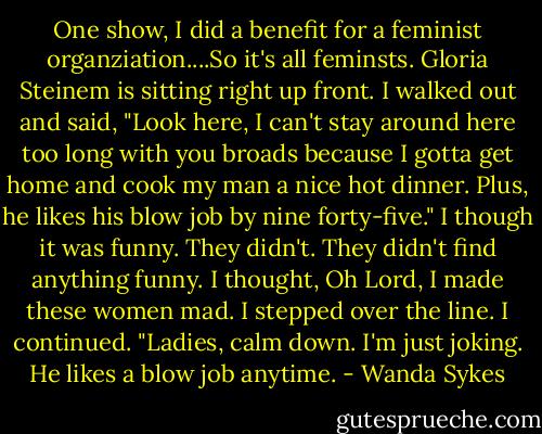One show, I did a benefit for a feminist organziation....So it's all feminsts. Gloria Steinem is sitting right up front. I walked out and said, "Look here, I can't stay around here too long with you broads because I gotta get home and cook my man a nice hot dinner. Plus, he likes his blow job by nine forty-five." I though it was funny. They didn't. They didn't find anything funny. I thought, Oh Lord, I made these women mad. I stepped over the line. I continued. "Ladies, calm down. I'm just joking. He likes a blow job anytime. - Wanda Sykes