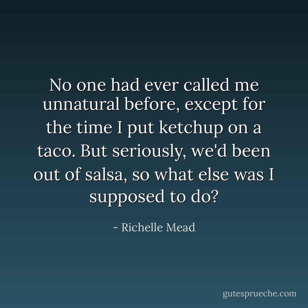 No one had ever called me unnatural before, except for the time I put ketchup on a taco. But seriously, we'd been out of salsa, so what else was I supposed to do? - Richelle Mead