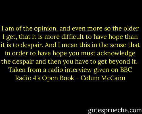 I am of the opinion, and even more so the older I get, that it is more difficult to have hope than it is to despair. And I mean this in the sense that in order to have hope you must acknowledge the despair and then you have to get beyond it.<br /><br />Taken from a radio interview given on BBC Radio 4's Open Book - Colum McCann