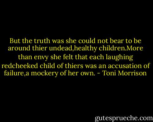 But the truth was she could not bear to be around thier undead,healthy children.More than envy she felt that each laughing redcheeked child of thiers was an accusation of failure,a mockery of her own. - Toni Morrison