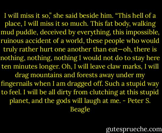 I will miss it so,” she said beside him. “This hell of a place, I will miss it so much. This fat body, walking mud puddle, deceived by everything, this impossible, ruinous accident of a world, these people who would truly rather hurt one another than eat—oh, there is nothing, nothing, nothing I would not do to stay here ten minutes longer. Oh, I will leave claw marks, I will drag mountains and forests away under my fingernails when I am dragged off. Such a stupid way to feel. I will be all dirty from clutching at this stupid planet, and the gods will laugh at me. - Peter S. Beagle