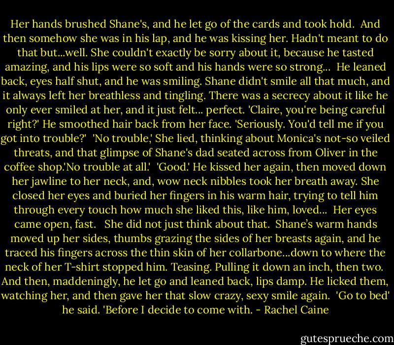 Her hands brushed Shane's, and he let go of the cards and took hold.<br /><br />And then somehow she was in his lap, and he was kissing her. Hadn't meant to do that but...well. She couldn't exactly be sorry about it, because he tasted amazing, and his lips were so soft and his hands were so strong...<br /><br />He leaned back, eyes half shut, and he was smiling. Shane didn't smile all that much, and it always left her breathless and tingling. There was a secrecy about it like he only ever smiled at her, and it just felt... perfect. 'Claire, you're being careful right?' He smoothed hair back from her face. 'Seriously. You'd tell me if you got into trouble?'<br /><br />'No trouble,' She lied, thinking about Monica's not-so veiled threats, and that glimpse of Shane's dad seated across from Oliver in the coffee shop.'No trouble at all.'<br /><br />'Good.' He kissed her again, then moved down her jawline to her neck, and, wow neck nibbles took her breath away. She closed her eyes and buried her fingers in his warm hair, trying to tell him through every touch how much she liked this, like him, loved...<br /><br />Her eyes came open, fast. <br /><br />She did not just think about that.<br /><br />Shane’s warm hands moved up her sides, thumbs grazing the sides of her breasts again, and he traced his fingers across the thin skin of her collarbone...down to where the neck of her T-shirt stopped him. Teasing. Pulling it down an inch, then two.<br /><br />And then, maddeningly, he let go and leaned back, lips damp. He licked them, watching her, and then gave her that slow crazy, sexy smile again.<br /><br />'Go to bed' he said. 'Before I decide to come with. - Rachel Caine