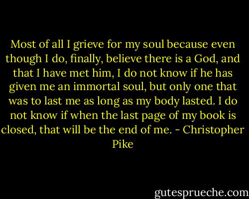 Most of all I grieve for my soul because even though I do, finally, believe there is a God, and that I have met him, I do not know if he has given me an immortal soul, but only one that was to last me as long as my body lasted. I do not know if when the last page of my book is closed, that will be the end of me. - Christopher Pike