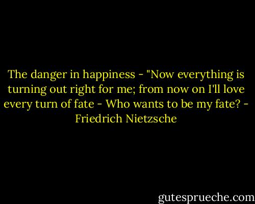 The danger in happiness - "Now everything is turning out right for me; from now on I'll love every turn of fate - Who wants to be my fate? - Friedrich Nietzsche