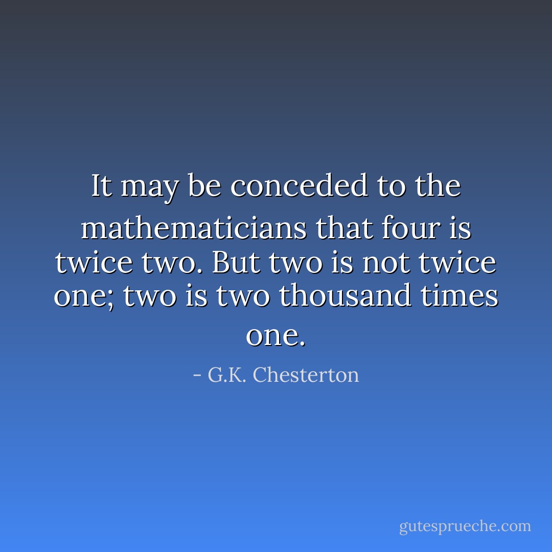 It may be conceded to the mathematicians that four is twice two. But two is not twice one; two is two thousand times one. - G.K. Chesterton
