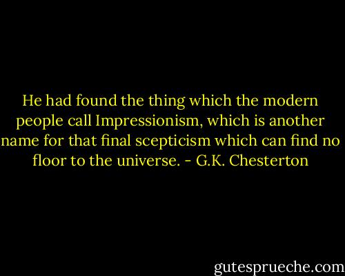 He had found the thing which the modern people call Impressionism, which is another name for that final scepticism which can find no floor to the universe. - G.K. Chesterton
