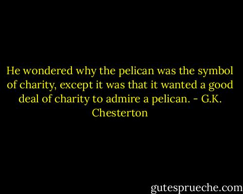 He wondered why the pelican was the symbol of charity, except it was that it wanted a good deal of charity to admire a pelican. - G.K. Chesterton