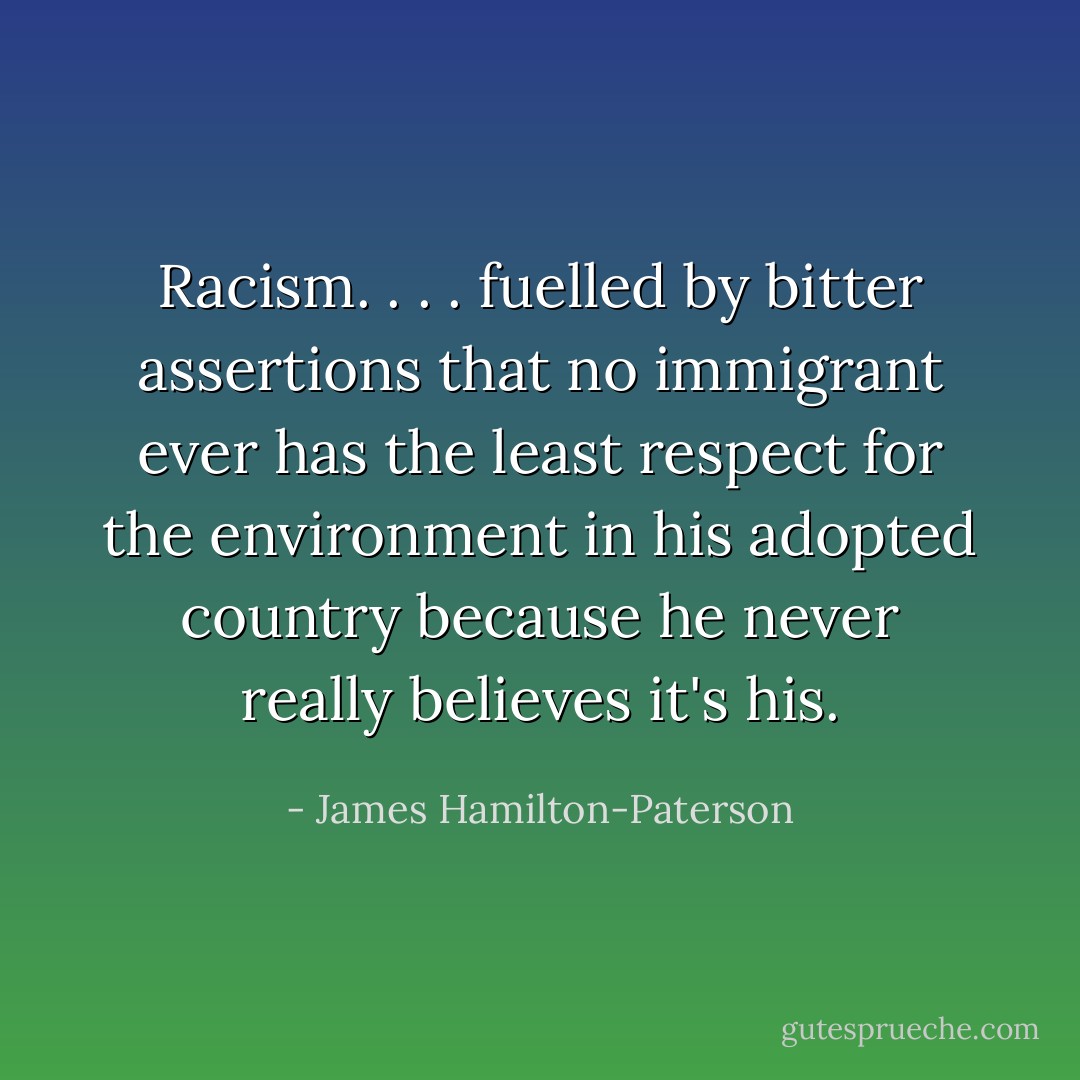 Racism. . . . fuelled by bitter assertions that no immigrant ever has the least respect for the environment in his adopted country because he never really believes it's his. - James Hamilton-Paterson