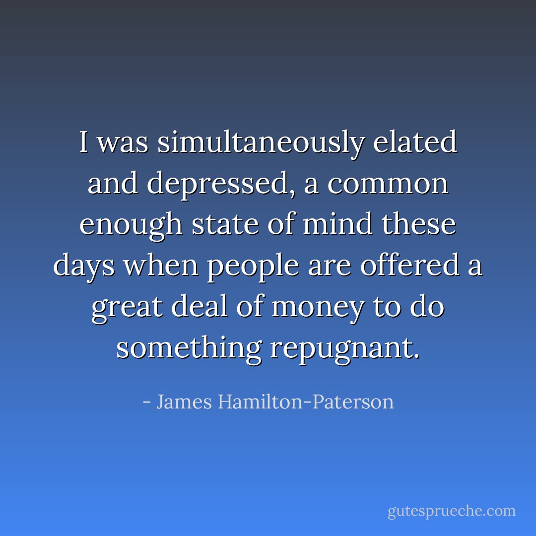 I was simultaneously elated and depressed, a common enough state of mind these days when people are offered a great deal of money to do something repugnant. - James Hamilton-Paterson