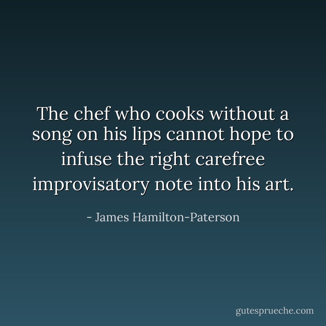 The chef who cooks without a song on his lips cannot hope to infuse the right carefree improvisatory note into his art. - James Hamilton-Paterson