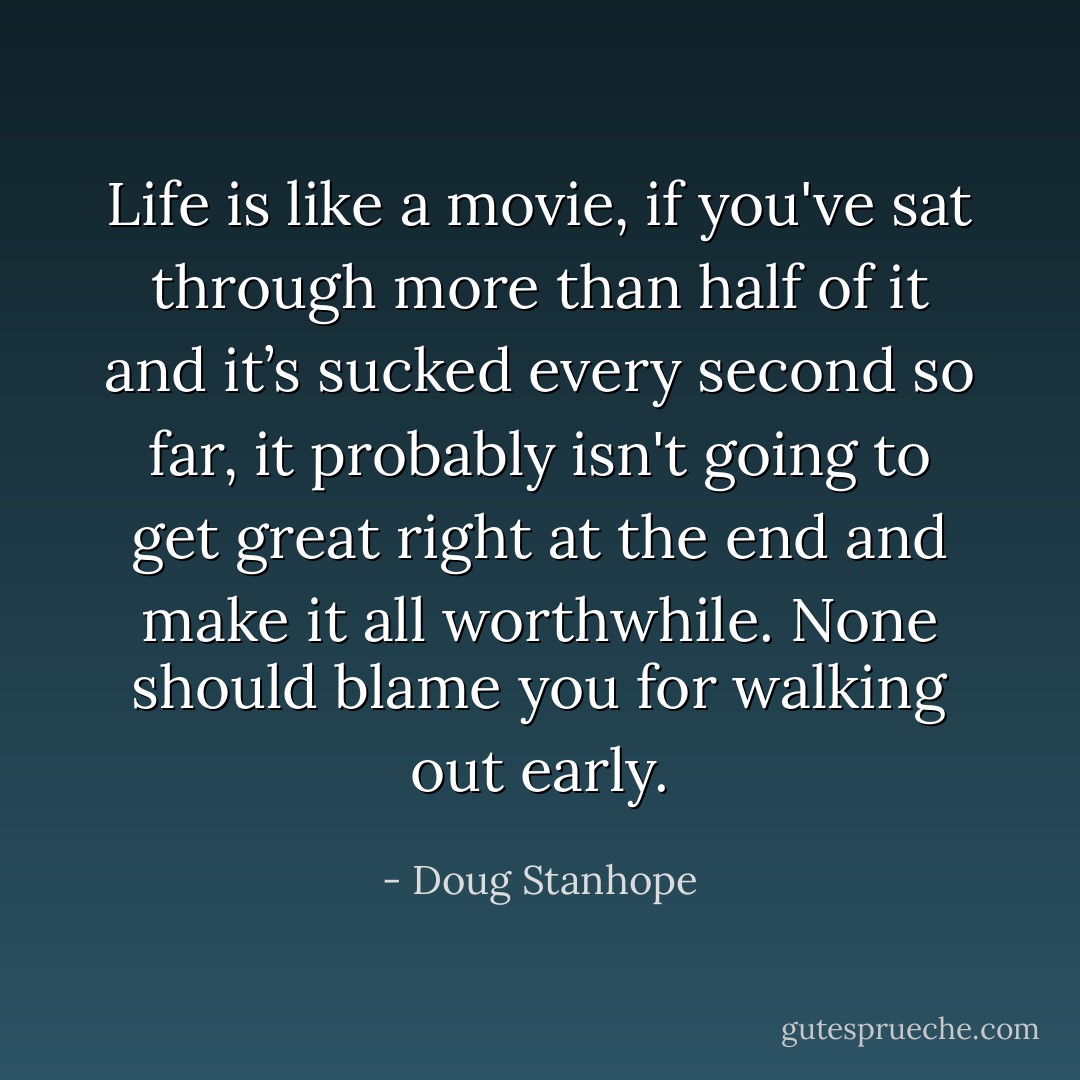 Life is like a movie, if you've sat through more than half of it and it’s sucked every second so far, it probably isn't going to get great right at the end and make it all worthwhile. None should blame you for walking out early. - Doug Stanhope