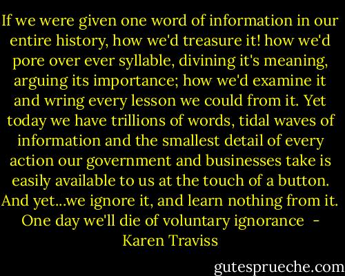If we were given one word of information in our entire history, how we'd treasure it! how we'd pore over ever syllable, divining it's meaning, arguing its importance; how we'd examine it and wring every lesson we could from it. Yet today we have trillions of words, tidal waves of information and the smallest detail of every action our government and businesses take is easily available to us at the touch of a button. And yet...we ignore it, and learn nothing from it. One day we'll die of voluntary ignorance  - Karen Traviss